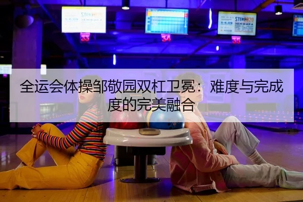 全运会体操邹敬园双杠卫冕：难度与完成度的完美融合